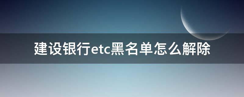 建设银行etc黑名单怎么解除 建设银行etc黑名单怎么解除绑定