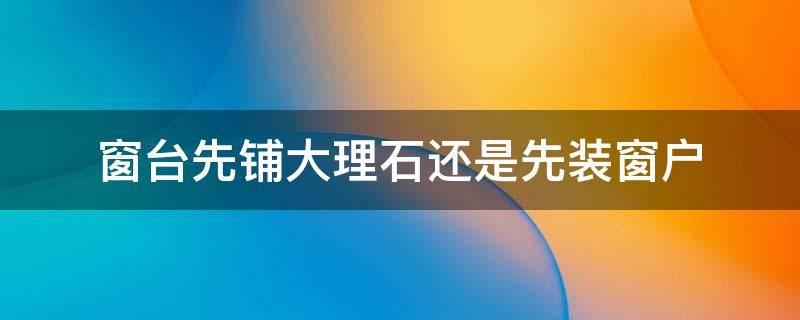 窗台先铺大理石还是先装窗户 窗台先铺大理石还是先装窗户好