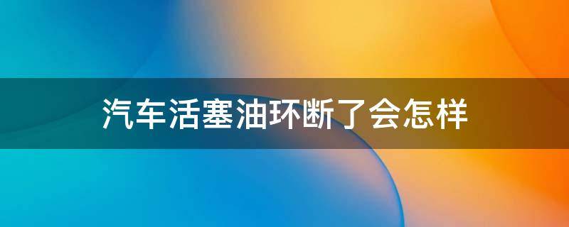 汽车活塞油环断了会怎样 活塞油环坏了有什么影响