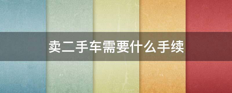 卖二手车需要什么手续（卖二手车需要注意什么）