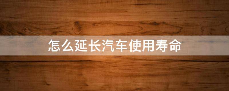 怎么延长汽车使用寿命（延长汽车使用寿命的方法和措施有哪些?）