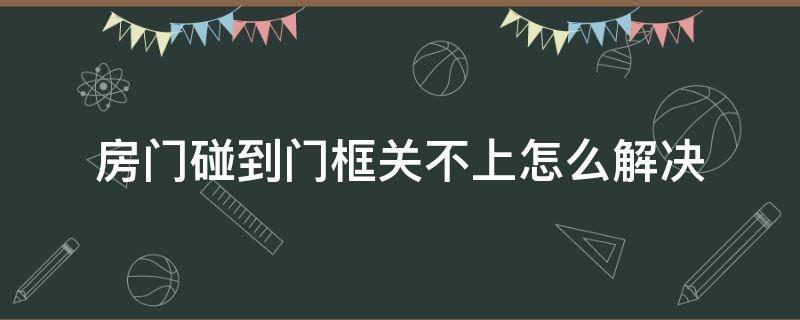 房门碰到门框关不上怎么解决（门上沿碰门框关不上）