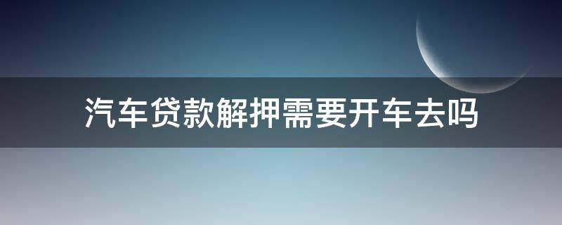 汽车贷款解押需要开车去吗（汽车贷款解押需要开车去吗要多久）