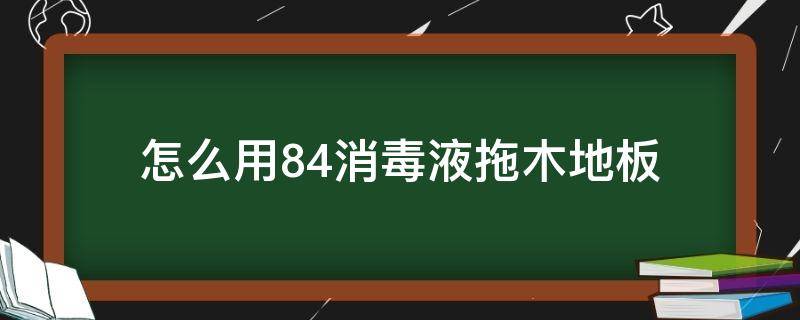 怎么用84消毒液拖木地板（84消毒液可以用来拖木地板吗）