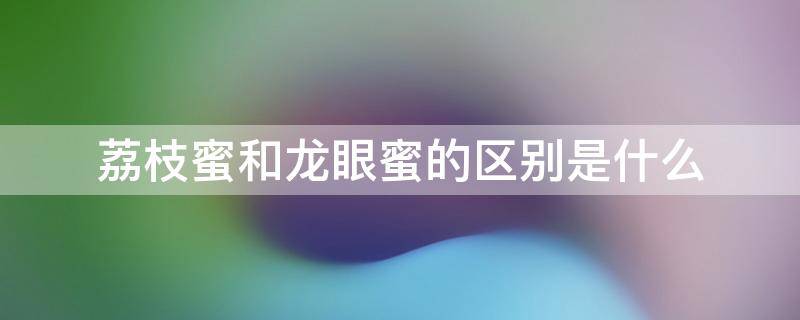 荔枝蜜和龙眼蜜的区别是什么（荔枝蜜跟龙眼蜜的区别）