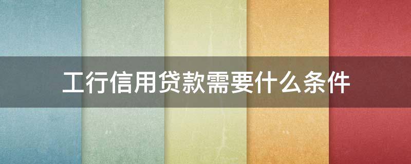 工行信用贷款需要什么条件（工行信用贷款需要什么手续和条件）