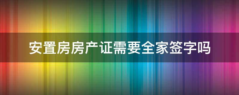 安置房房产证需要全家签字吗（安置房拿房产证要全家签字吗）