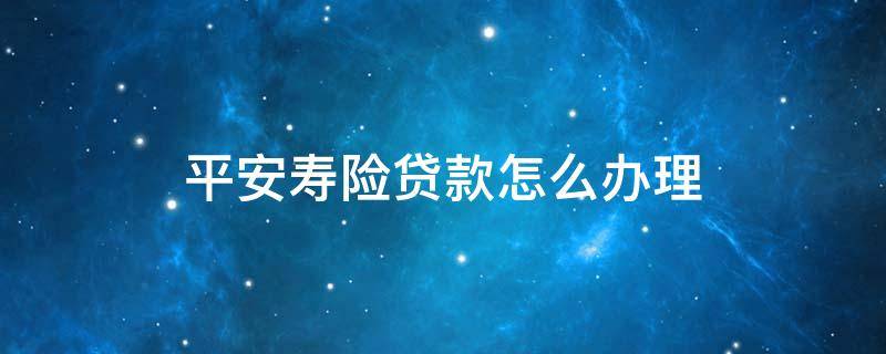 平安寿险贷款怎么办理 平安寿险贷款怎么办理手续