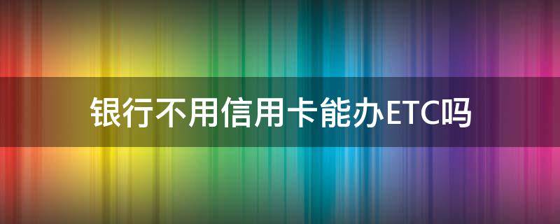 银行不用信用卡能办ETC吗（不用银行卡可以办理etc吗）
