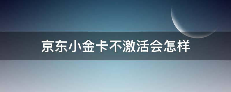 京东小金卡不激活会怎样（京东小金卡不激活会注销吗）