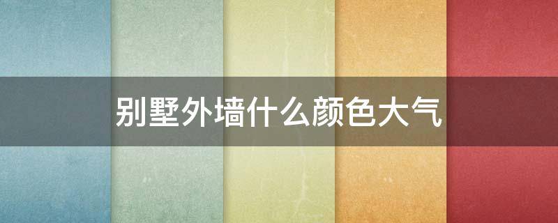 别墅外墙什么颜色大气 别墅外墙什么颜色大气好