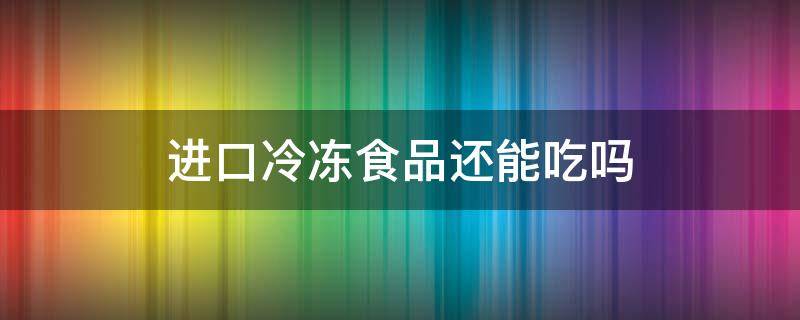 进口冷冻食品还能吃吗（进口冷冻食品还能吃吗现在）