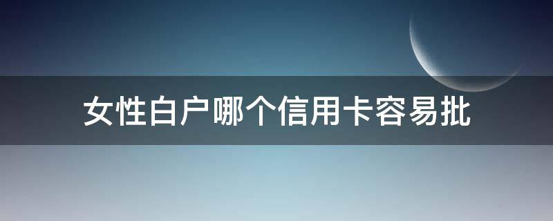女性白户哪个信用卡容易批（纯白户女性适合办理哪家信用卡）