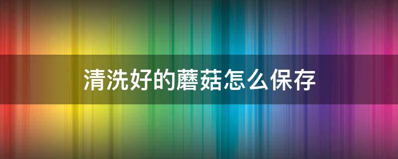 清洗好的蘑菇怎么保存 清洗后的蘑菇怎么保存