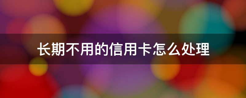 长期不用的信用卡怎么处理（为什么不建议注销信用卡）
