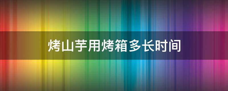 烤山芋用烤箱多长时间 烤山芋用烤箱多长时间合适