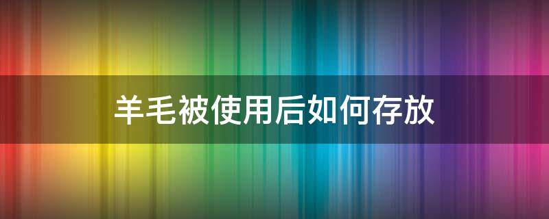 羊毛被使用后如何存放（羊毛被使用后如何存放好）