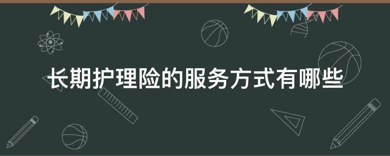 长期护理险的服务方式有哪些（长期护理险的服务方式有哪些种类）