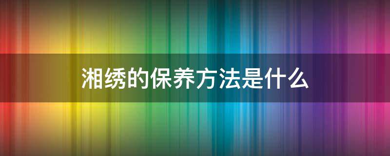 湘绣的保养方法是什么（湘绣的保养方法是什么呢）