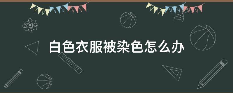 白色衣服被染色怎么办 衣服被染色了怎么办