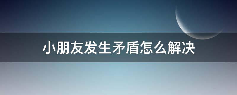 小朋友发生矛盾怎么解决 小朋友发生矛盾怎么解决呢