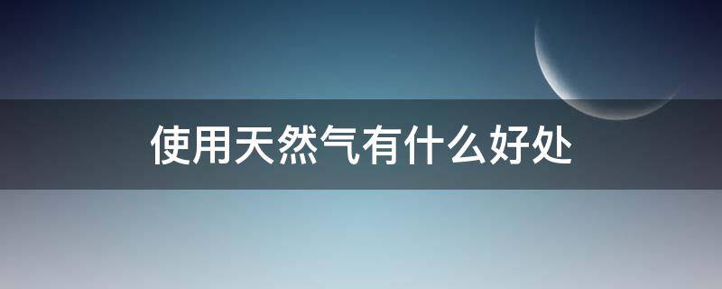 使用天然气有什么好处（使用天然气的好处和坏处）