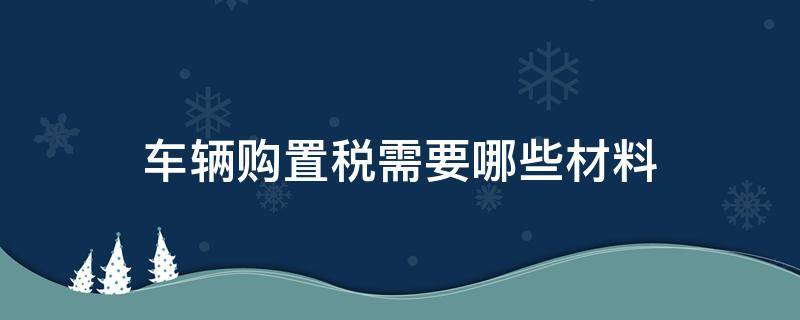 车辆购置税需要哪些材料（车辆购置税需要哪些材料和手续）