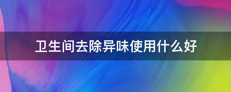 卫生间去除异味使用什么好（卫生间去除异味使用什么好呢）