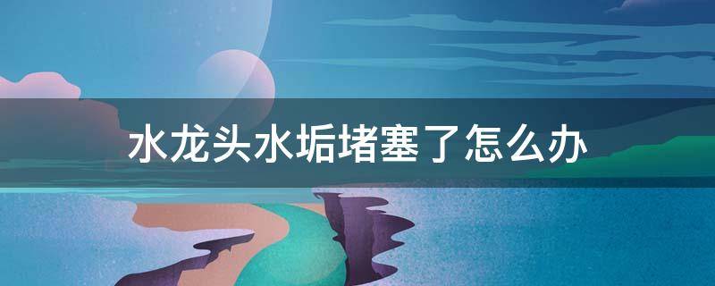 水龙头水垢堵塞了怎么办 水龙头水垢堵塞了怎么办啊