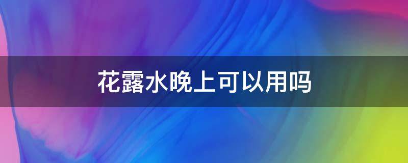 花露水晚上可以用吗 花露水晚上可以用吗有毒吗