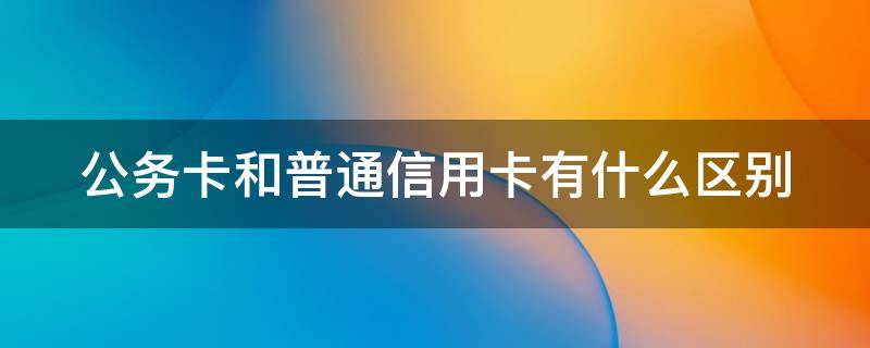 公务卡和普通信用卡有什么区别（公务卡信用卡是什么卡）