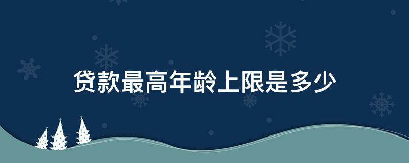 贷款最高年龄上限是多少（贷款最高年龄上限是多少岁）