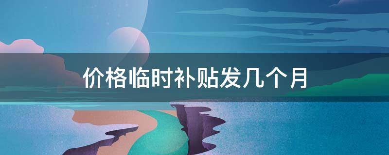 价格临时补贴发几个月（价格临时补贴发几个月的钱）