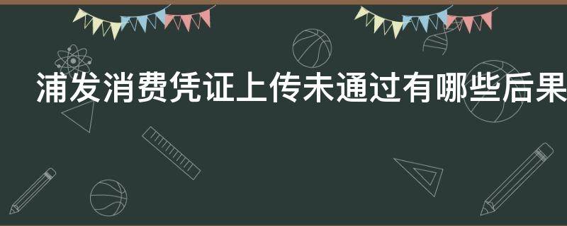浦发消费凭证上传未通过有哪些后果 浦发上传消费凭证不通过