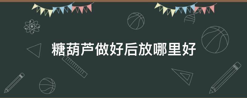 糖葫芦做好后放哪里好（糖葫芦做好后放在哪里）