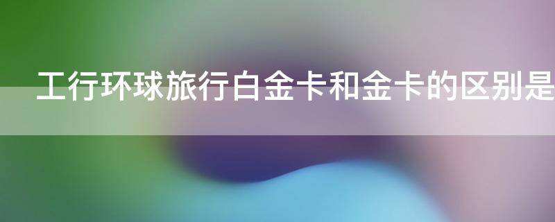 工行环球旅行白金卡和金卡的区别是什么