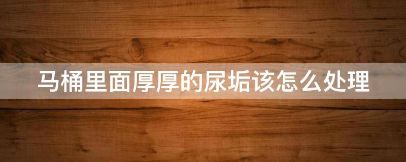 马桶里面厚厚的尿垢该怎么处理 马桶回弯垢太厚太硬怎么办
