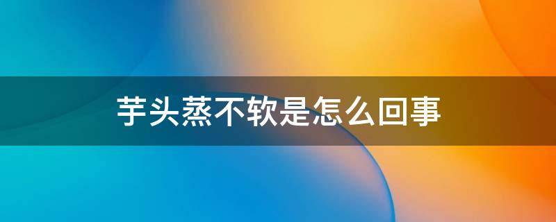 芋头蒸不软是怎么回事 芋头蒸不软是什么原因