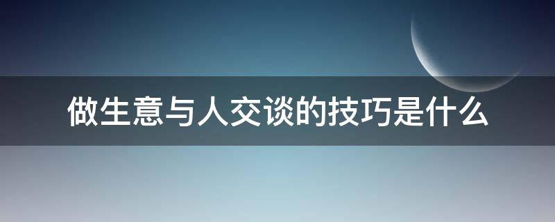 做生意与人交谈的技巧是什么（做生意如何与人沟通）