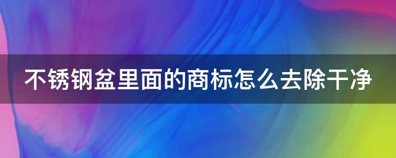不锈钢盆里面的商标怎么去除干净（不锈钢盆上的商标怎么去不留痕迹）