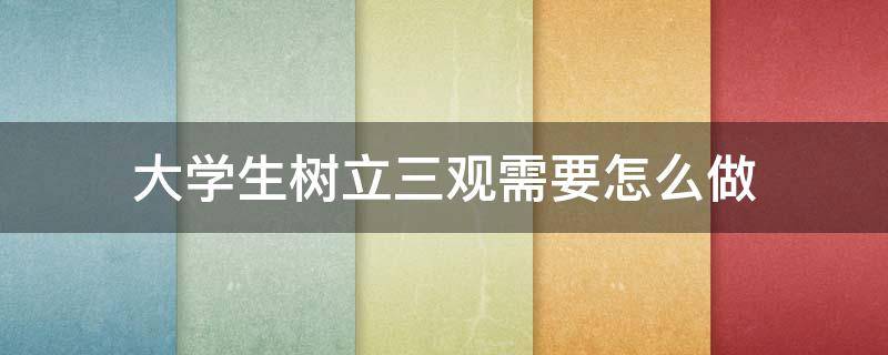 大学生树立三观需要怎么做（大学生树立三观需要怎么做作文）
