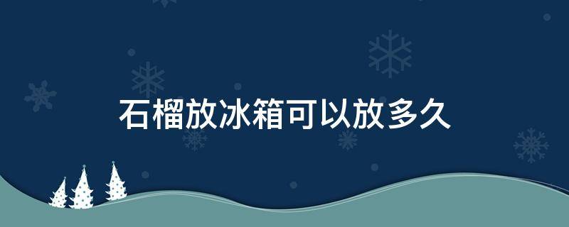 石榴放冰箱可以放多久（石榴放冰箱还可以吃吗）