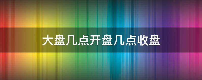 大盘几点开盘几点收盘（大盘几点到几点开盘）