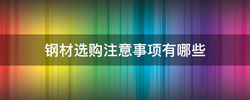 钢材选购注意事项有哪些 钢材选购注意事项有哪些内容