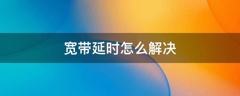 宽带延时怎么解决 宽带延时怎么解决方法
