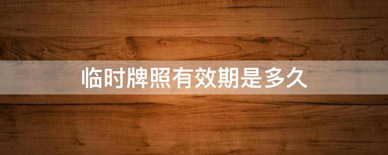 临时牌照有效期是多久（临时牌照有效期是多久可以跨省吗）