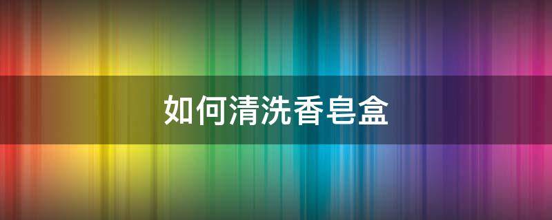 如何清洗香皂盒（如何清洗香皂盒里的污渍）