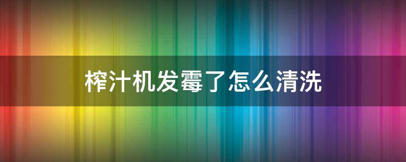 榨汁机发霉了怎么清洗（榨汁机发霉了怎么清洗视频）