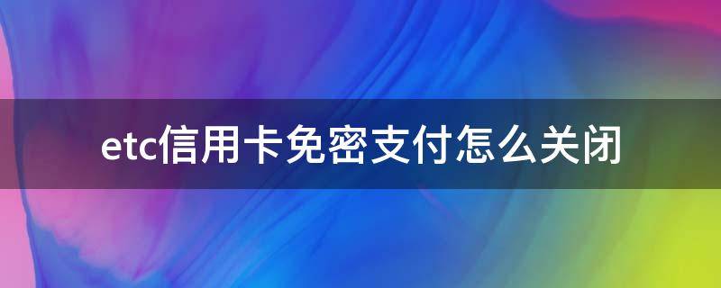 etc信用卡免密支付怎么关闭 etc信用卡免密支付怎么关闭