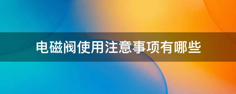 电磁阀使用注意事项有哪些（电磁阀使用注意事项有哪些呢）